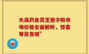 大晟药业灵芝孢子粉市场价格全面解析，惊喜等你发现”