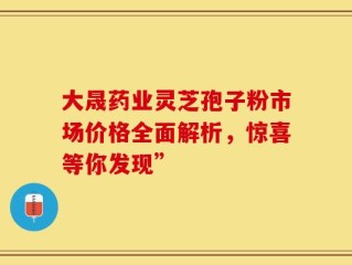 大晟药业灵芝孢子粉市场价格全面解析，惊喜等你发现”