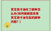 灵芝孢子油吃了脚肿怎么办(如何缓解因食用灵芝孢子油引起的脚肿问题？)