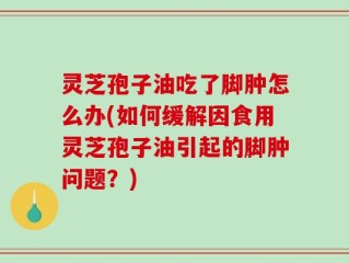 灵芝孢子油吃了脚肿怎么办(如何缓解因食用灵芝孢子油引起的脚肿问题？)