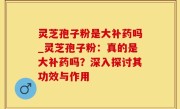灵芝孢子粉是大补药吗_灵芝孢子粉：真的是大补药吗？深入探讨其功效与作用