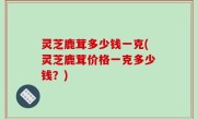 灵芝鹿茸多少钱一克(灵芝鹿茸价格一克多少钱？)