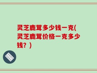 灵芝鹿茸多少钱一克(灵芝鹿茸价格一克多少钱？)