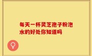 每天一杯灵芝孢子粉泡水的好处你知道吗
