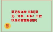 灵芝和洋参 石斛(灵芝、洋参、石斛：三款珍贵药材益身健体)