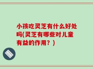 小孩吃灵芝有什么好处吗(灵芝有哪些对儿童有益的作用？)
