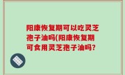 阳康恢复期可以吃灵芝孢子油吗(阳康恢复期可食用灵芝孢子油吗？