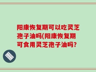 阳康恢复期可以吃灵芝孢子油吗(阳康恢复期可食用灵芝孢子油吗？
