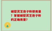 破壁灵芝孢子粉使用量？掌握破壁灵芝孢子粉的正确用量？
