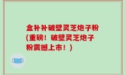 盒补补破壁灵芝炮子粉(重磅！破壁灵芝炮子粉震撼上市！)