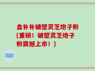 盒补补破壁灵芝炮子粉(重磅！破壁灵芝炮子粉震撼上市！)