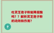 吃灵芝孢子粉能降尿酸吗？？解析灵芝孢子粉的功效和作用？