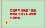 灵芝粉气流破壁？最有效的灵芝孢子粉破壁技术是什么