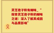 灵芝孢子粉有糊味_“探索灵芝孢子粉的糊味之谜：深入了解其成因与品质影响”