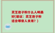 灵芝孢子粉什么人喝最好(建议：灵芝孢子粉适合哪些人食用？)