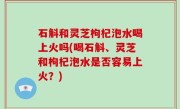 石斛和灵芝枸杞泡水喝上火吗(喝石斛、灵芝和枸杞泡水是否容易上火？)
