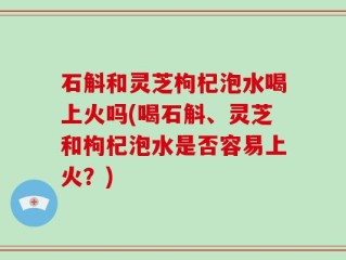 石斛和灵芝枸杞泡水喝上火吗(喝石斛、灵芝和枸杞泡水是否容易上火？)