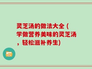 灵芝汤的做法大全 (学做营养美味的灵芝汤，轻松滋补养生)