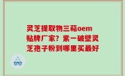 灵芝提取物三萜oem贴牌厂家？紫一破壁灵芝孢子粉到哪里买最好