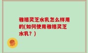 雅禧灵芝水乳怎么样用的(如何使用雅禧灵芝水乳？)