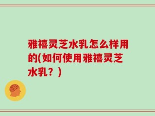 雅禧灵芝水乳怎么样用的(如何使用雅禧灵芝水乳？)