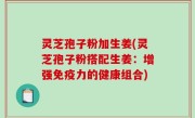 灵芝孢子粉加生姜(灵芝孢子粉搭配生姜：增强免疫力的健康组合)