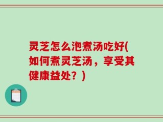 灵芝怎么泡煮汤吃好(如何煮灵芝汤，享受其健康益处？)