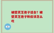 破壁灵芝孢子适合？破壁灵芝孢子粉应该怎么吃