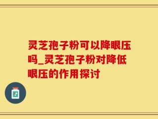 灵芝孢子粉可以降眼压吗_灵芝孢子粉对降低眼压的作用探讨