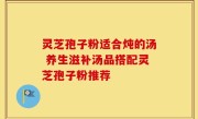 灵芝孢子粉适合炖的汤 养生滋补汤品搭配灵芝孢子粉推荐