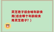 灵芝孢子适合啥年龄食用(适合哪个年龄段食用灵芝孢子？)