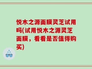 悦木之源面膜灵芝试用吗(试用悦木之源灵芝面膜，看看是否值得购买)