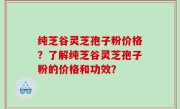 纯芝谷灵芝孢子粉价格？了解纯芝谷灵芝孢子粉的价格和功效？