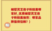 破壁灵芝孢子粉胶囊哪家好_优质破壁灵芝孢子粉胶囊推荐：哪家品牌值得信赖？)