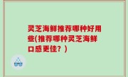 灵芝海鲜推荐哪种好用些(推荐哪种灵芝海鲜口感更佳？)