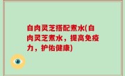 白肉灵芝搭配煮水(白肉灵芝煮水，提高免疫力，护佑健康)