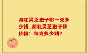 湖北灵芝孢子粉一克多少钱_湖北灵芝孢子粉价格：每克多少钱？