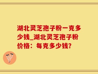 湖北灵芝孢子粉一克多少钱_湖北灵芝孢子粉价格：每克多少钱？