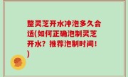 整灵芝开水冲泡多久合适(如何正确泡制灵芝开水？推荐泡制时间！)