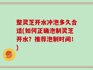 整灵芝开水冲泡多久合适(如何正确泡制灵芝开水？推荐泡制时间！)