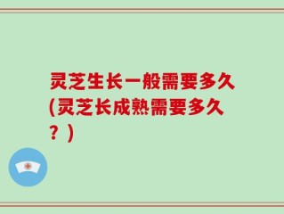 灵芝生长一般需要多久(灵芝长成熟需要多久？)
