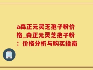 a森正元灵芝孢子粉价格_森正元灵芝孢子粉：价格分析与购买指南