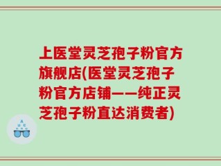 上医堂灵芝孢子粉官方旗舰店(医堂灵芝孢子粉官方店铺——纯正灵芝孢子粉直达消费者)