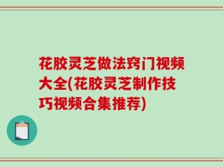 花胶灵芝做法窍门视频大全(花胶灵芝制作技巧视频合集推荐)