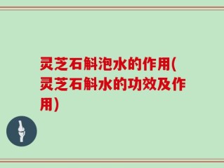 灵芝石斛泡水的作用(灵芝石斛水的功效及作用)