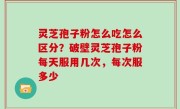 灵芝孢子粉怎么吃怎么区分？破壁灵芝孢子粉每天服用几次，每次服多少