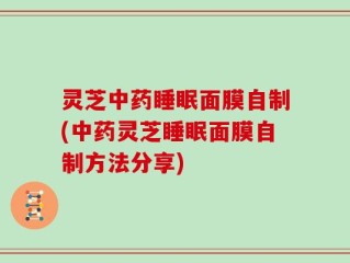 灵芝中药睡眠面膜自制(中药灵芝睡眠面膜自制方法分享)