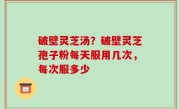 破壁灵芝汤？破壁灵芝孢子粉每天服用几次，每次服多少