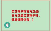 灵芝孢子粉官方正品(官方正品灵芝孢子粉，健康保障你我！)