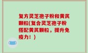 复方灵芝孢子粉和黄芪颗粒(复合灵芝孢子粉搭配黄芪颗粒，提升免疫力！)